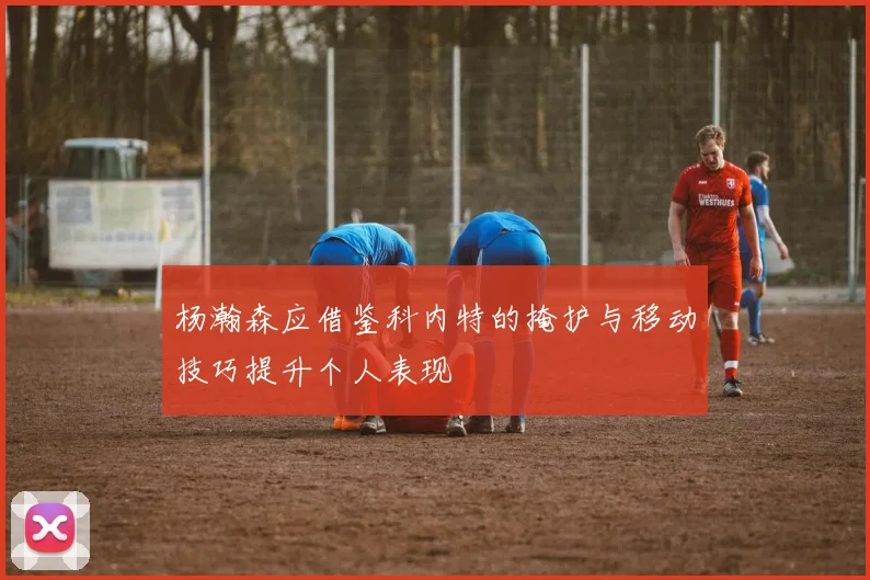 杨瀚森应借鉴科内特的掩护与移动技巧提升个人表现