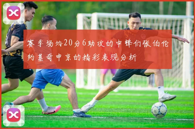 赛季场均20分6助攻的中锋们张伯伦约基奇申京的精彩表现分析