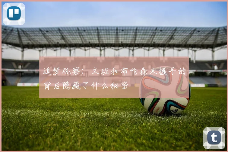 追梦观察：文班和布伦森未握手的背后隐藏了什么秘密