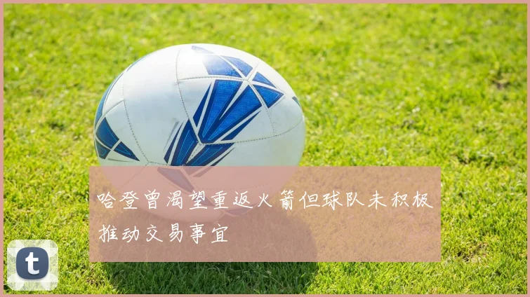哈登曾渴望重返火箭但球队未积极推动交易事宜
