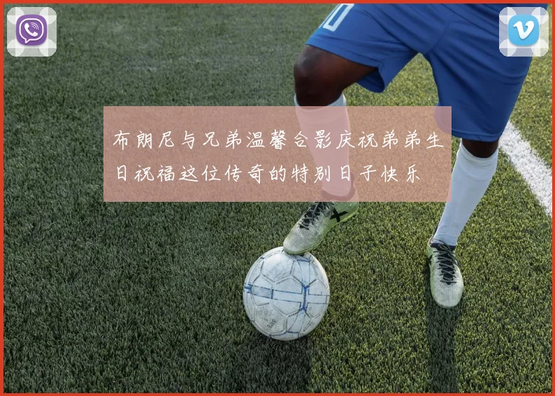 布朗尼与兄弟温馨合影庆祝弟弟生日祝福这位传奇的特别日子快乐