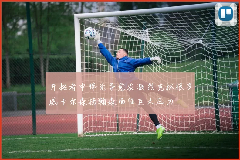 开拓者中锋竞争愈发激烈克林根罗威卡尔森杨瀚森面临巨大压力