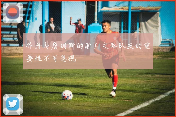 乔丹与詹姆斯的胜利之路队友的重要性不可忽视