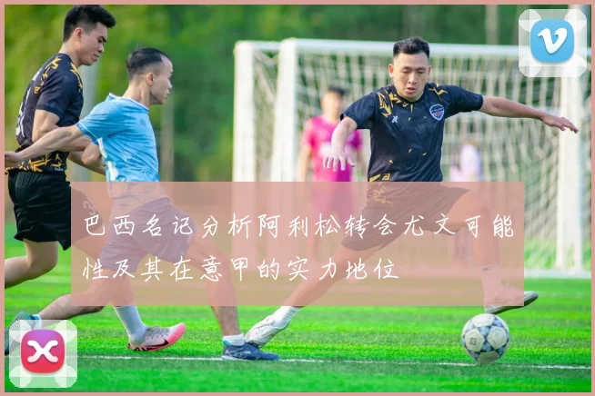巴西名记分析阿利松转会尤文可能性及其在意甲的实力地位