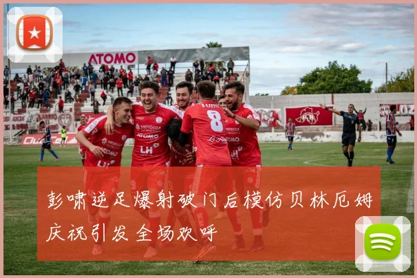 彭啸逆足爆射破门后模仿贝林厄姆庆祝引发全场欢呼
