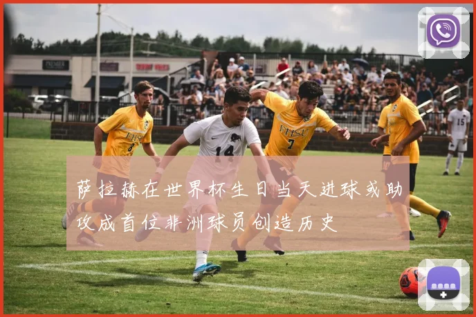 萨拉赫在世界杯生日当天进球或助攻成首位非洲球员创造历史
