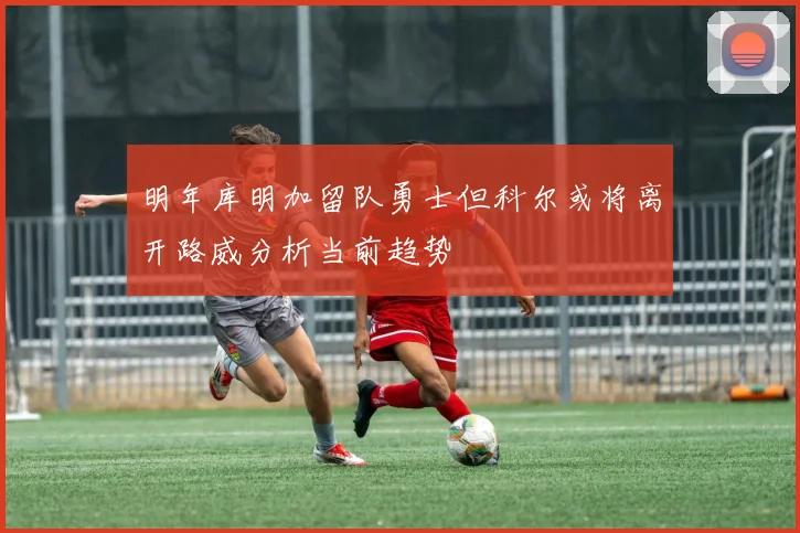 明年库明加留队勇士但科尔或将离开路威分析当前趋势