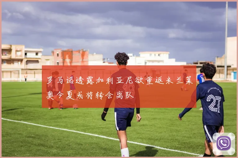 罗马诺透露加利亚尼欲重返米兰莱奥今夏或将转会离队