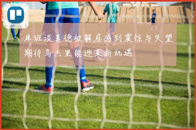 库班谈基德被解雇感到震惊与失望期待乌杰里能迎来新机遇