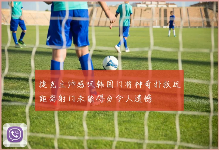捷克主帅感叹韩国门将神奇扑救近距离射门未能得分令人遗憾