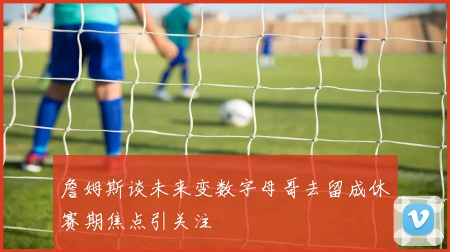 詹姆斯谈未来变数字母哥去留成休赛期焦点引关注