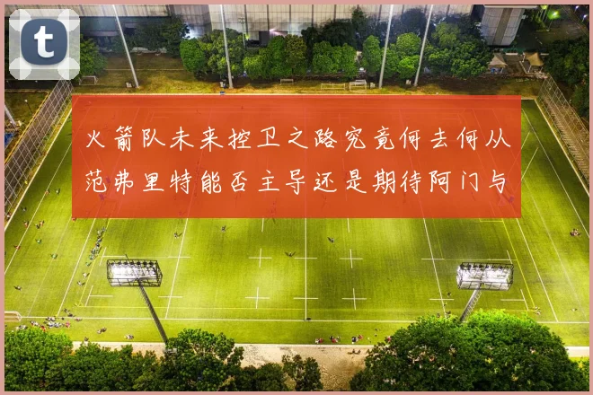 火箭队未来控卫之路究竟何去何从范弗里特能否主导还是期待阿门与谢泼德崛起