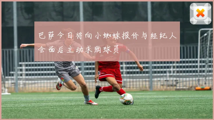 巴萨今日将向小蜘蛛报价与经纪人会面后主动求购球员