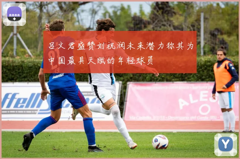 吕文君盛赞刘祝润未来潜力称其为中国最具天赋的年轻球员