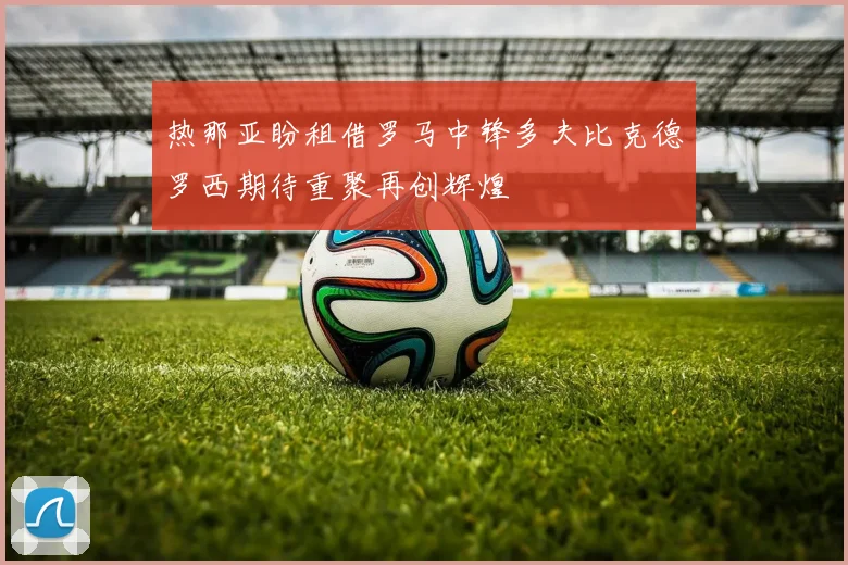 热那亚盼租借罗马中锋多夫比克德罗西期待重聚再创辉煌