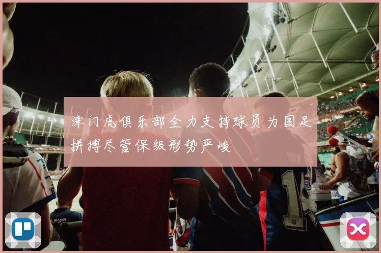 津门虎俱乐部全力支持球员为国足拼搏尽管保级形势严峻
