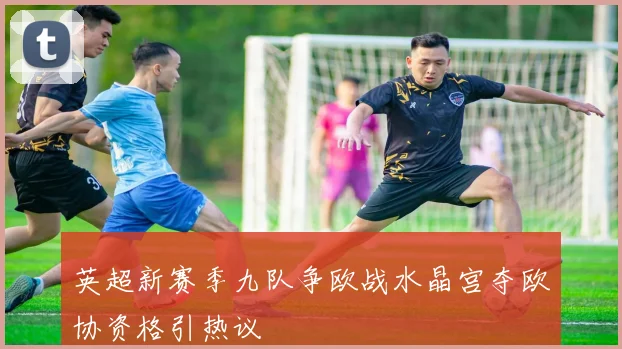 英超新赛季九队争欧战水晶宫夺欧协资格引热议