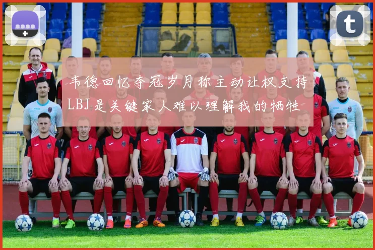 韦德回忆夺冠岁月称主动让权支持LBJ是关键家人难以理解我的牺牲