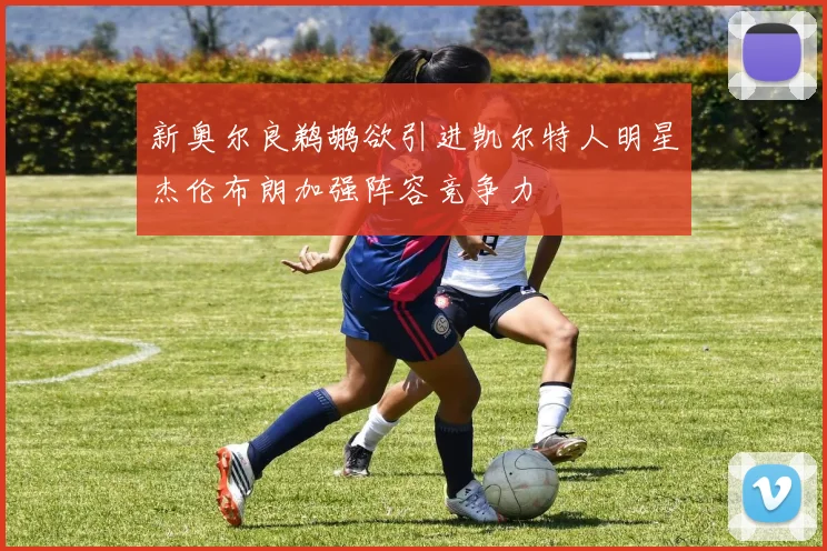 新奥尔良鹈鹕欲引进凯尔特人明星杰伦布朗加强阵容竞争力
