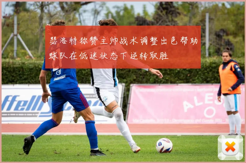 瑟洛特称赞主帅战术调整出色帮助球队在低迷状态下逆转取胜
