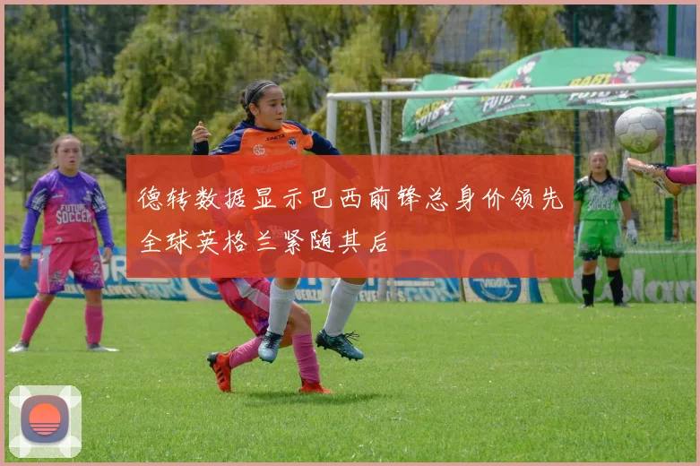 德转数据显示巴西前锋总身价领先全球英格兰紧随其后