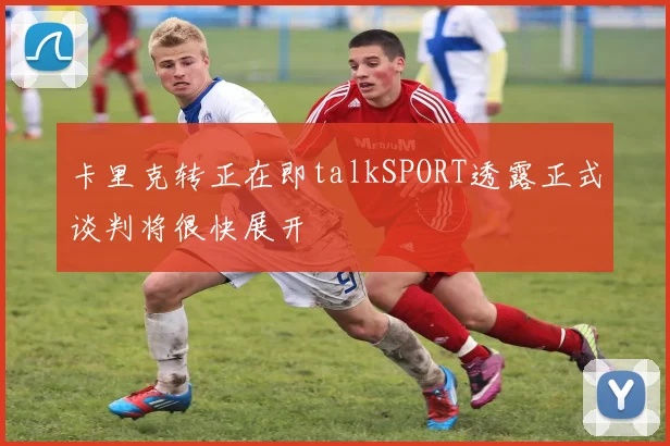 卡里克转正在即talkSPORT透露正式谈判将很快展开