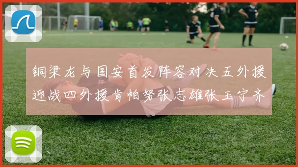 铜梁龙与国安首发阵容对决五外援迎战四外援肯帕努张志雄张玉宁齐上阵